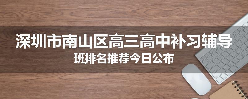 深圳市南山区高三高中补习辅导班排名推荐今日公布