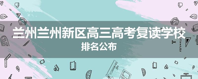 兰州兰州新区高三高考复读学校排名公布