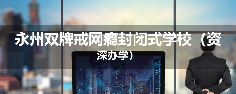 永州双牌戒网瘾封闭式学校（资深办学）