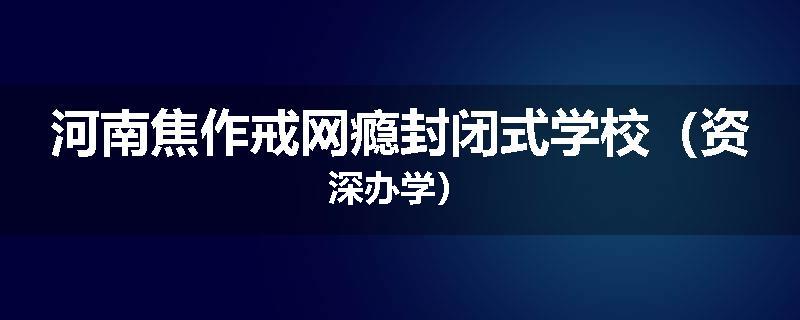 河南焦作戒网瘾封闭式学校（资深办学）