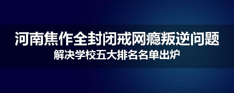 河南焦作全封闭戒网瘾叛逆问题解决学校五大排名名单出炉