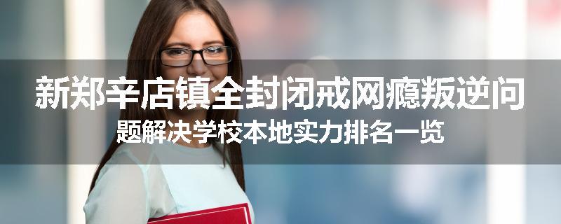 新郑辛店镇全封闭戒网瘾叛逆问题解决学校本地实力排名一览