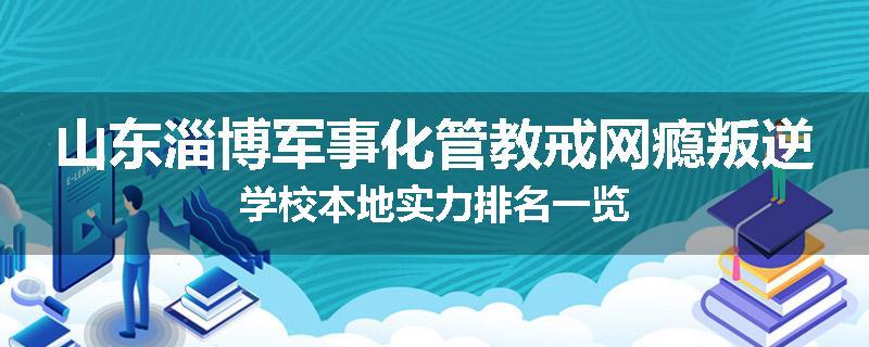 山东淄博军事化管教戒网瘾叛逆学校本地实力排名一览