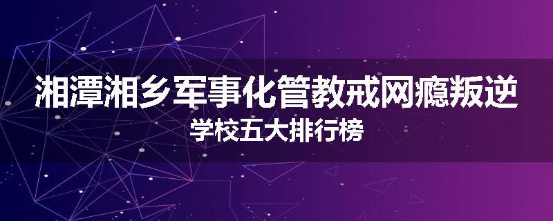 湘潭湘乡军事化管教戒网瘾叛逆学校五大排行榜