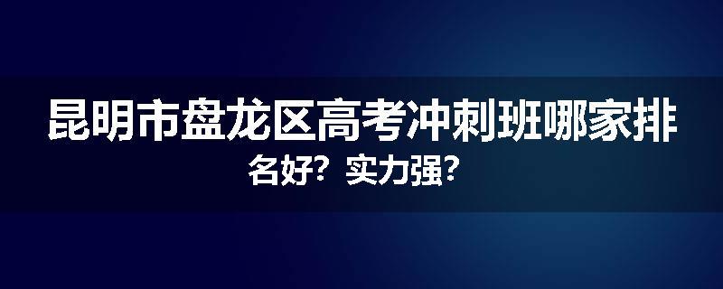 昆明市盘龙区高考冲刺班哪家排名好？实力强？