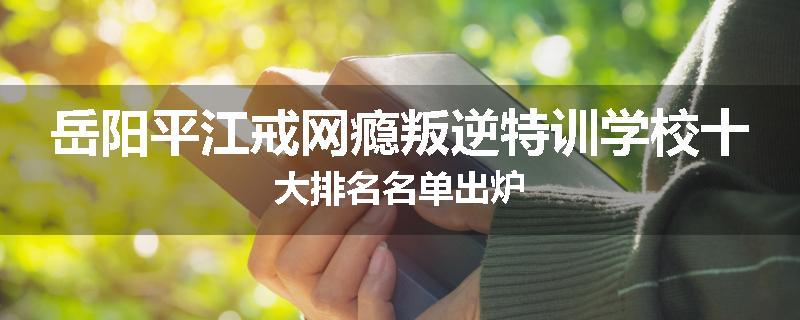 岳阳平江戒网瘾叛逆特训学校十大排名名单出炉