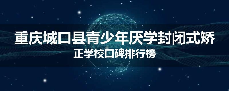重庆城口县青少年厌学封闭式矫正学校口碑排行榜