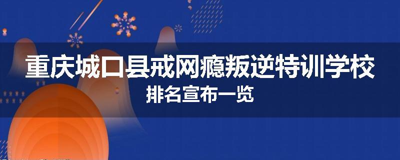 重庆城口县戒网瘾叛逆特训学校排名宣布一览