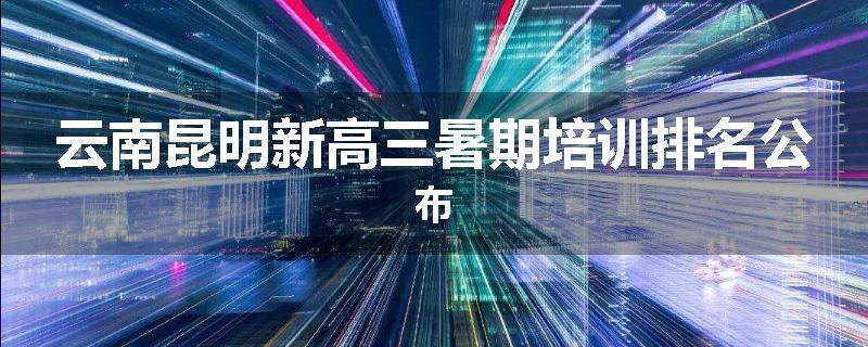 云南昆明新高三暑期培训排名公布