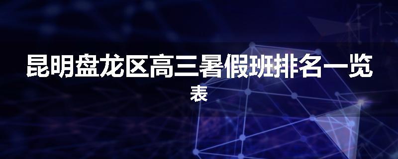 昆明盘龙区高三暑假班排名一览表