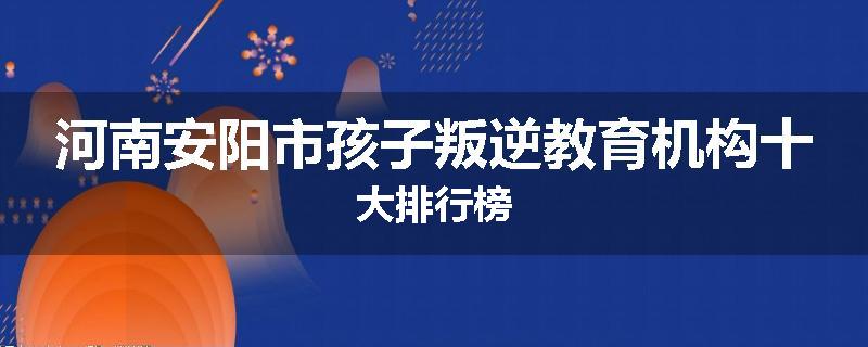 河南安阳市孩子叛逆教育机构十大排行榜