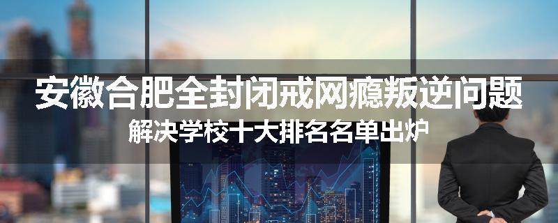 安徽合肥全封闭戒网瘾叛逆问题解决学校十大排名名单出炉
