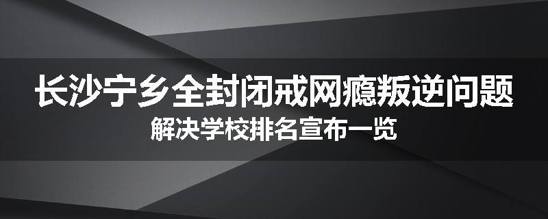长沙宁乡全封闭戒网瘾叛逆问题解决学校排名宣布一览