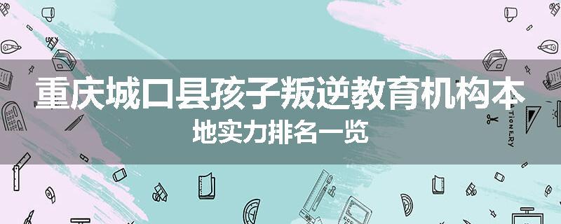 重庆城口县孩子叛逆教育机构本地实力排名一览