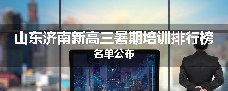 山东济南新高三暑期培训排行榜名单公布