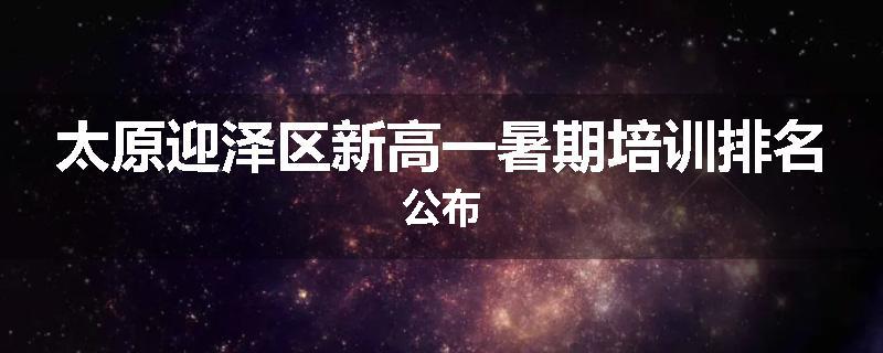 太原迎泽区新高一暑期培训排名公布