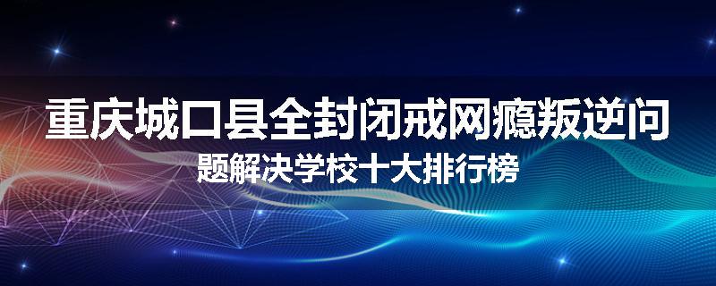 重庆城口县全封闭戒网瘾叛逆问题解决学校十大排行榜