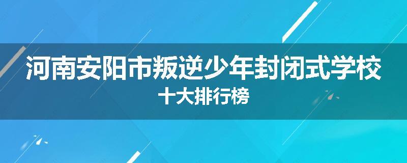 河南安阳市叛逆少年封闭式学校十大排行榜