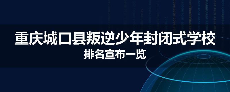 重庆城口县叛逆少年封闭式学校排名宣布一览