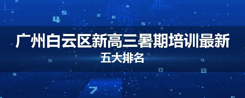 广州白云区新高三暑期培训最新五大排名