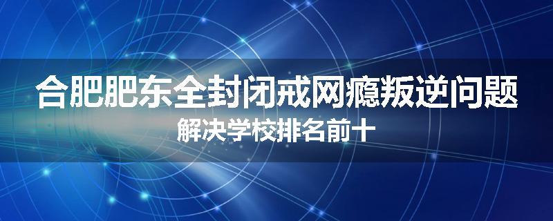合肥肥东全封闭戒网瘾叛逆问题解决学校排名前十