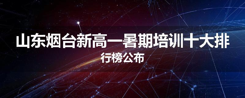 山东烟台新高一暑期培训十大排行榜公布