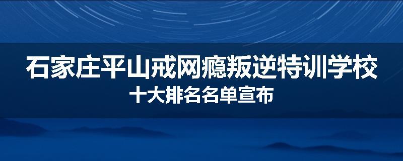 石家庄平山戒网瘾叛逆特训学校十大排名名单宣布