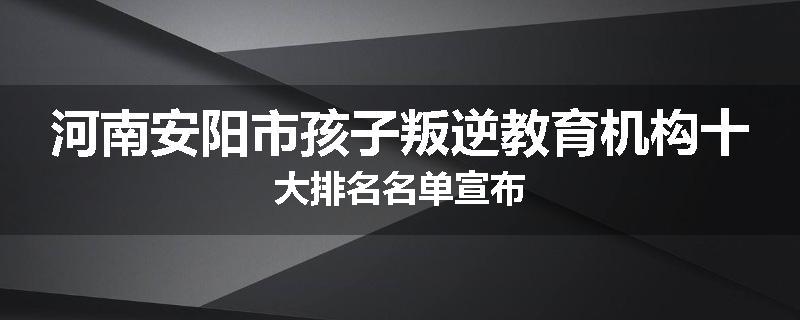 河南安阳市孩子叛逆教育机构十大排名名单宣布