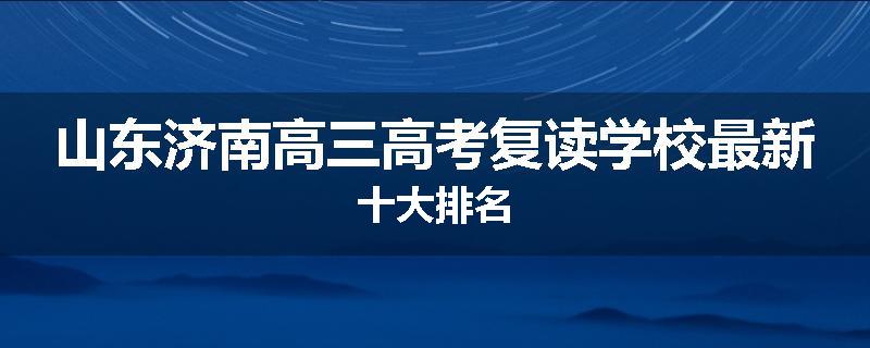 山东济南高三高考复读学校最新十大排名