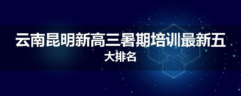 云南昆明新高三暑期培训最新五大排名
