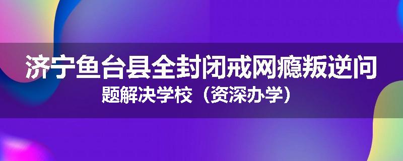济宁鱼台县全封闭戒网瘾叛逆问题解决学校（资深办学）