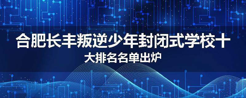 合肥长丰叛逆少年封闭式学校十大排名名单出炉