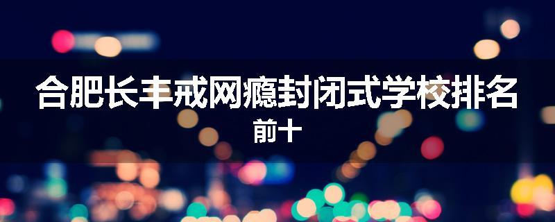 合肥长丰戒网瘾封闭式学校排名前十