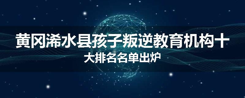 黄冈浠水县孩子叛逆教育机构十大排名名单出炉