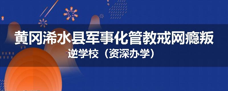 黄冈浠水县军事化管教戒网瘾叛逆学校（资深办学）