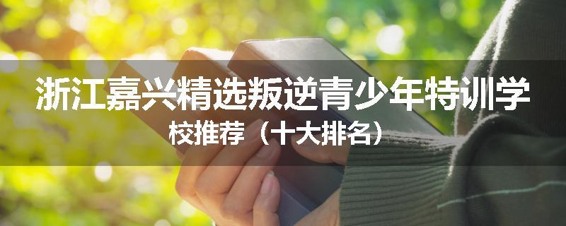浙江嘉兴精选叛逆青少年特训学校推荐（十大排名）