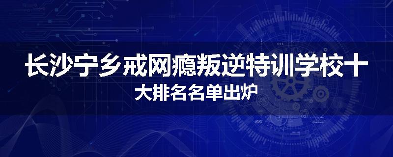 长沙宁乡戒网瘾叛逆特训学校十大排名名单出炉