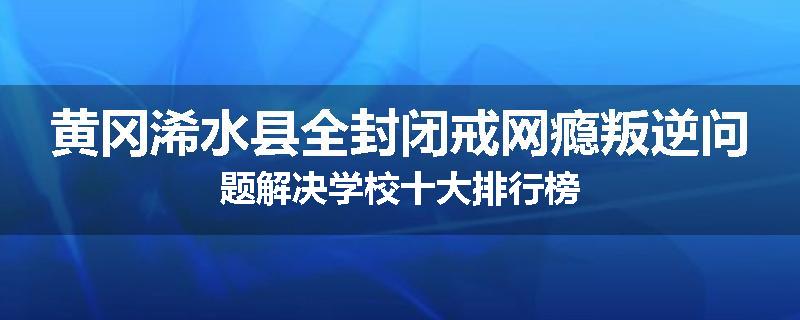 黄冈浠水县全封闭戒网瘾叛逆问题解决学校十大排行榜