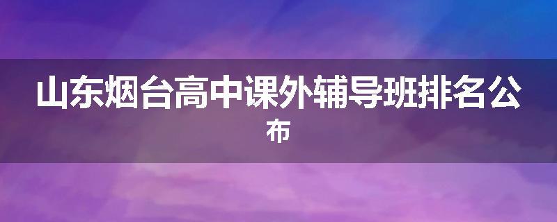 山东烟台高中课外辅导班排名公布