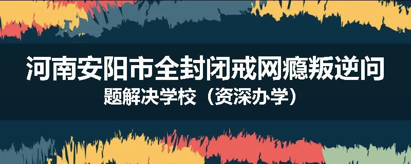 河南安阳市全封闭戒网瘾叛逆问题解决学校（资深办学）