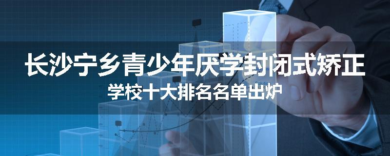 长沙宁乡青少年厌学封闭式矫正学校十大排名名单出炉