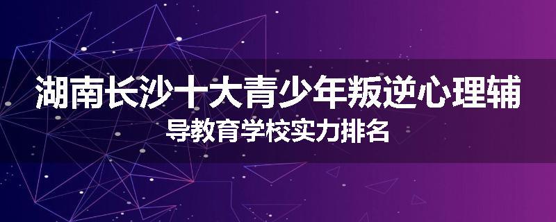 湖南长沙十大青少年叛逆心理辅导教育学校实力排名