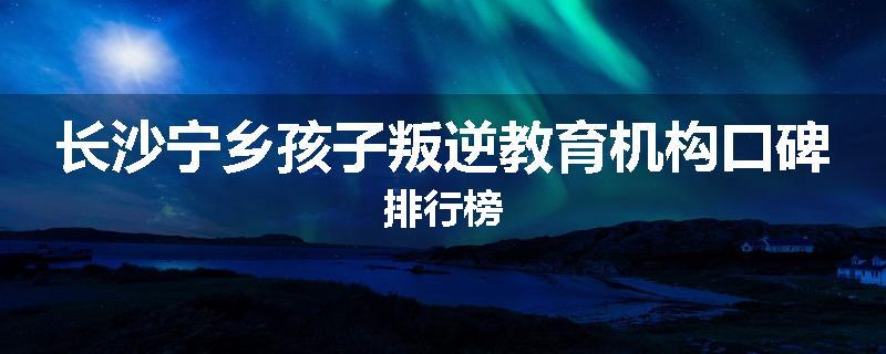 长沙宁乡孩子叛逆教育机构口碑排行榜