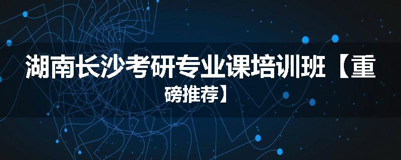 湖南长沙考研专业课培训班【重磅推荐】