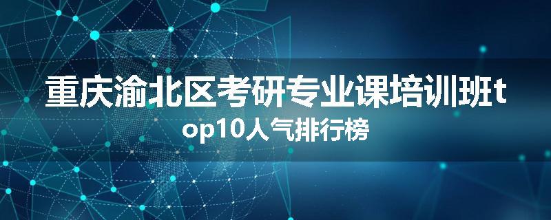 重庆渝北区考研专业课培训班top10人气排行榜