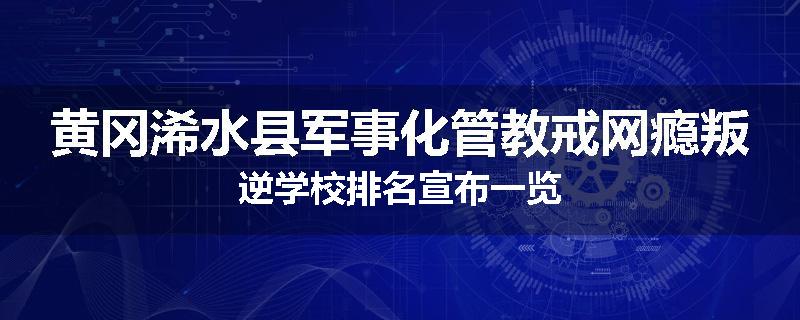 黄冈浠水县军事化管教戒网瘾叛逆学校排名宣布一览