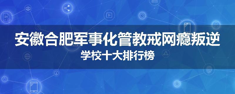 安徽合肥军事化管教戒网瘾叛逆学校十大排行榜