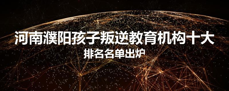 河南濮阳孩子叛逆教育机构十大排名名单出炉