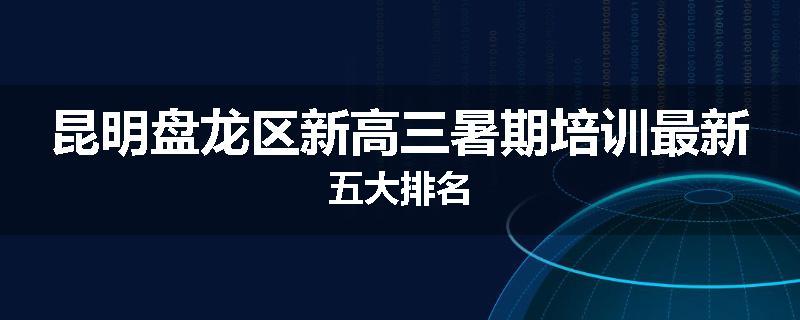 昆明盘龙区新高三暑期培训最新五大排名