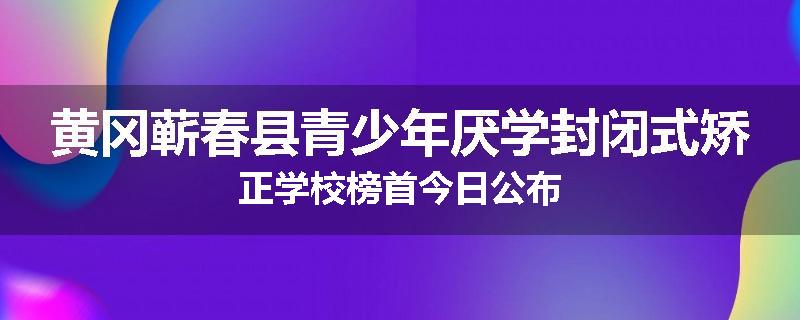 黄冈蕲春县青少年厌学封闭式矫正学校榜首今日公布